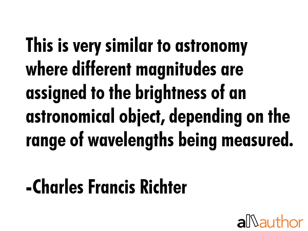 This is very similar to astronomy where different magnitudes are assigned to the brightness of an astronomical object, depending on the range of wavelengths being measured. - Charles Francis Richter Quote