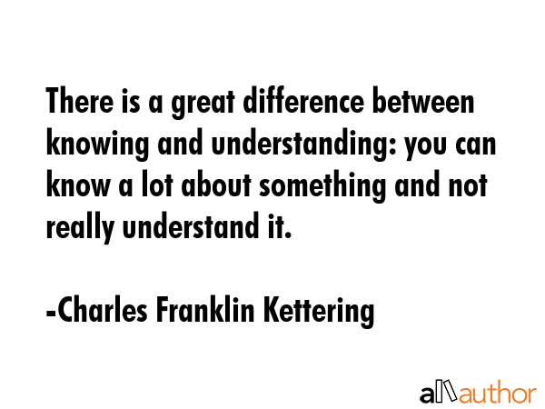 There is a great difference between knowing and understanding: you can know a lot about something and not really understand it. - Charles Franklin Kettering Quote