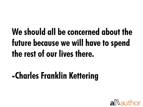 We should all be concerned about the future because we will have to spend the rest of our lives there. - Charles Franklin Kettering Quote