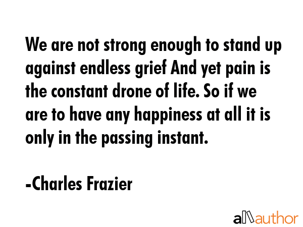 We are not strong enough to stand up against endless grief And yet pain is the constant drone of life. So if we are to have any happiness at all it is only in the passing instant. - Charles Frazier Quote