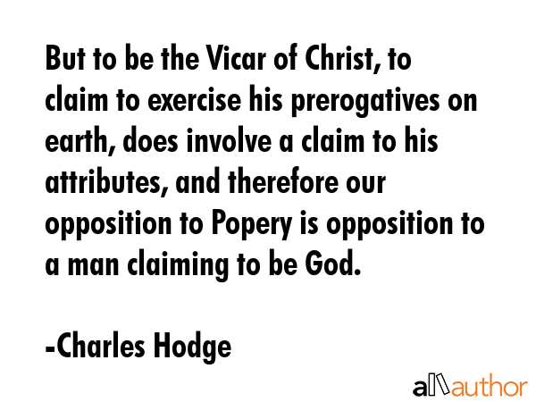 But to be the Vicar of Christ, to claim to exercise his prerogatives on earth, does involve a claim to his attributes, and therefore our opposition to Popery is opposition to a man claiming to be God. - Charles Hodge Quote