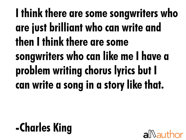 I think there are some songwriters who are just brilliant who can write and then I think there are some songwriters who can like me I have a problem writing chorus lyrics but I can write a song in a... - Charles King Quote