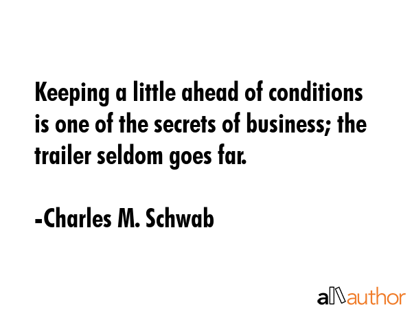 Keeping a little ahead of conditions is one of the secrets of business; the trailer seldom goes far. - Charles M. Schwab Quote