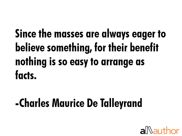 Since the masses are always eager to believe something, for their benefit nothing is so easy to... - Charles Maurice De Talleyrand Quote GIF