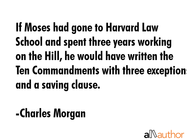 If Moses had gone to Harvard Law School and spent three years working on the Hill, he would have written the Ten Commandments with three exceptions and a saving clause. - Charles Morgan Quote