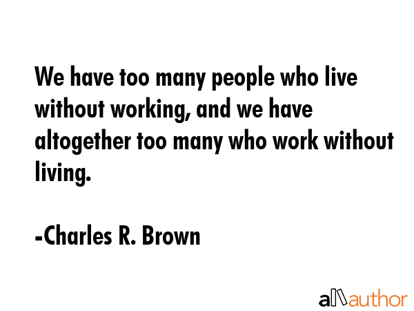 We have too many people who live without working, and we have altogether too many who work without living. - Charles R. Brown Quote