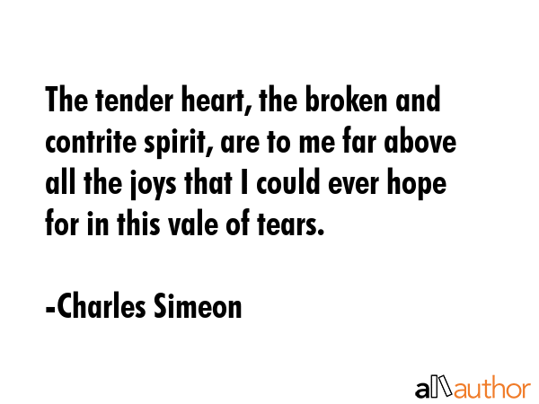 The tender heart, the broken and contrite spirit, are to me far above all the joys that I could ever hope for in this vale of tears. - Charles Simeon Quote