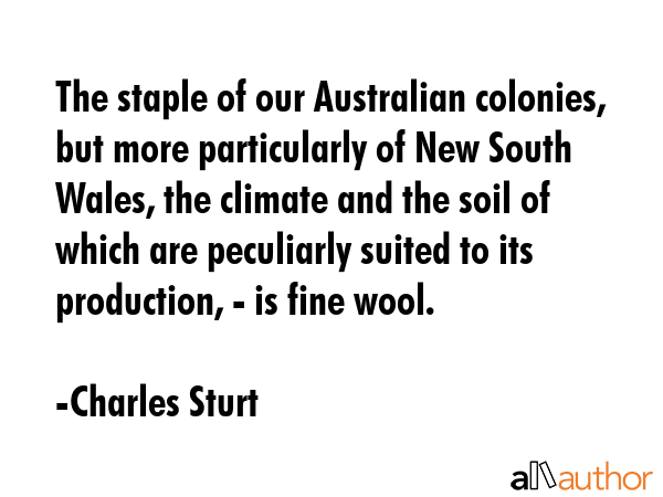 The staple of our Australian colonies, but more particularly of New South Wales, the climate and the soil of which are peculiarly suited to its production, - is fine wool. - Charles Sturt Quote