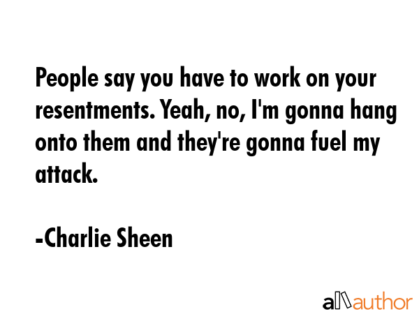 People say you have to work on your resentments. Yeah, no, I\