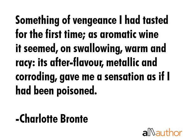 Something of vengeance I had tasted for the first time; as aromatic wine it seemed, on swallowing, warm and racy: its after-flavour, metallic and corroding, gave me a sensation as if I had been... - Charlotte Bronte Quote