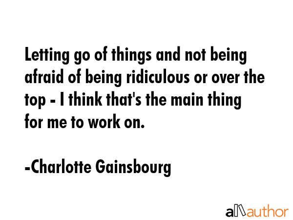 Letting go of things and not being afraid of being ridiculous or over the top - I think that\