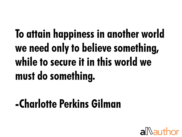 To attain happiness in another world we need only to believe something, while to secure it in this... - Charlotte Perkins Gilman Quote GIF