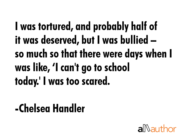 I was tortured, and probably half of it was deserved, but I was bullied – so much so that there... - Chelsea Handler Quote GIF