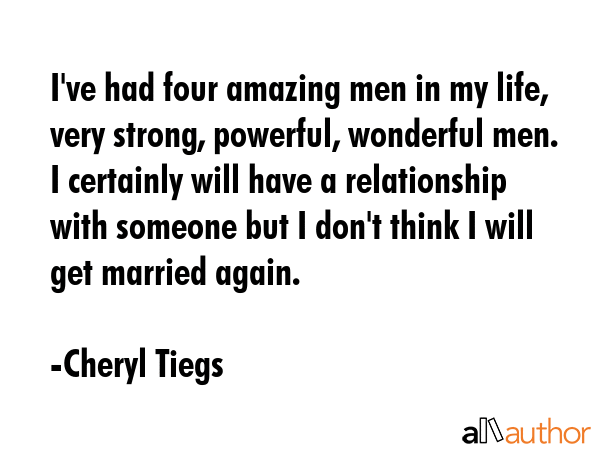 I\'ve had four amazing men in my life, very strong, powerful, wonderful men. I certainly will have a relationship with someone but I don\'t think I will get married again. - Cheryl Tiegs Quote