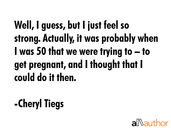Well, I guess, but I just feel so strong. Actually, it was probably when I was 50 that we were trying to – to get pregnant, and I thought that I could do it then. - Cheryl Tiegs Quote
