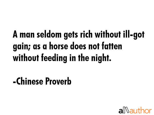 A man seldom gets rich without ill-got gain; as a horse does not fatten without feeding in the night. - Chinese Proverb Quote