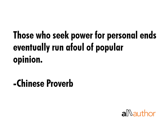 Those who seek power for personal ends eventually run afoul of popular opinion. - Chinese Proverb Quote