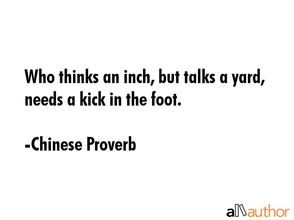 Who thinks an inch, but talks a yard, needs a kick in the foot. - Chinese Proverb Quote