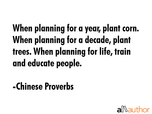When planning for a year, plant corn. When planning for a decade, plant trees. When planning for life, train and educate people. - Chinese Proverbs Quote