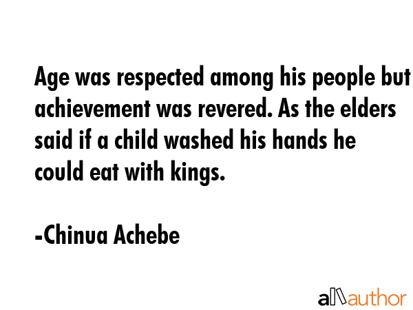 Age was respected among his people but achievement was revered. As the elders said if a child washed his hands he could eat with kings. - Chinua Achebe Quote