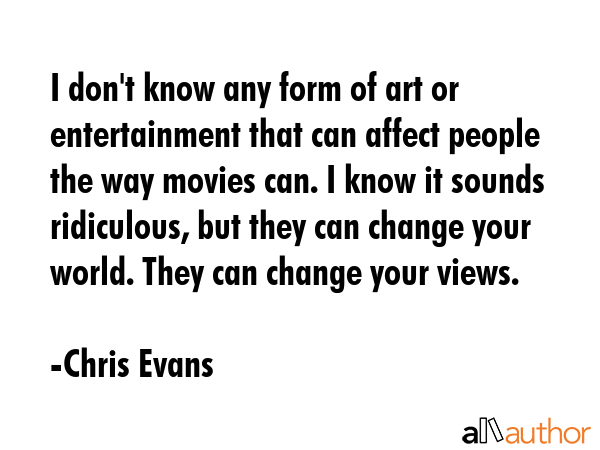 I don\'t know any form of art or entertainment that can affect people the way movies can. I know it sounds ridiculous, but they can change your world. They can change your views. - Chris Evans Quote