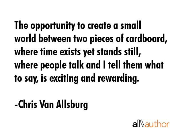 The opportunity to create a small world between two pieces of cardboard, where time exists yet stands still, where people talk and I tell them what to say, is exciting and rewarding. - Chris Van Allsburg Quote