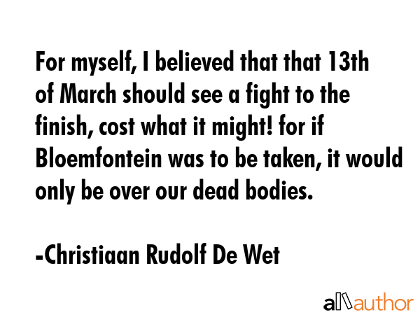 For myself, I believed that that 13th of March should see a fight to the finish, cost what it... - Christiaan Rudolf De Wet Quote GIF