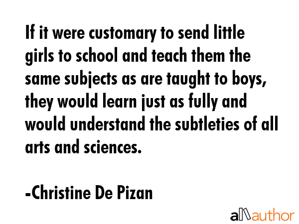 If it were customary to send little girls to school and teach them the same subjects as are taught to boys, they would learn just as fully and would understand the subtleties of all arts and sciences. - Christine De Pizan Quote