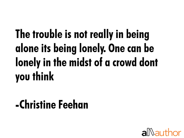 The trouble is not really in being alone its being lonely. One can be lonely in the midst of a crowd dont you think - Christine Feehan Quote