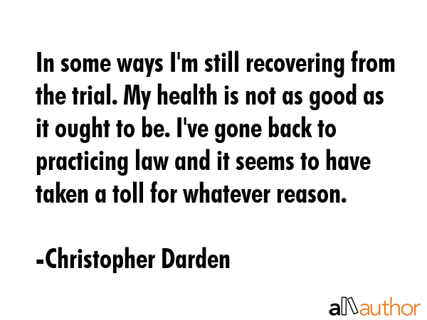 In some ways I\'m still recovering from the trial. My health is not as good as it ought to be. I\'ve gone back to practicing law and it seems to have taken a toll for whatever reason. - Christopher Darden Quote