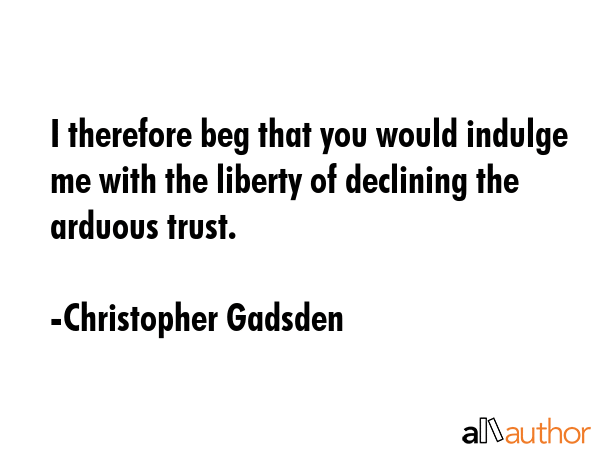 I therefore beg that you would indulge me with the liberty of declining the arduous trust. - Christopher Gadsden Quote