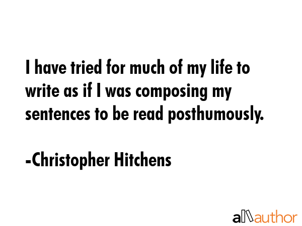 I have tried for much of my life to write as if I was composing my sentences to be read posthumously. - Christopher Hitchens Quote