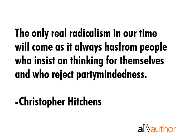 The only real radicalism in our time will come as it always hasfrom people who insist on thinking for themselves and who reject partymindedness. - Christopher Hitchens Quote
