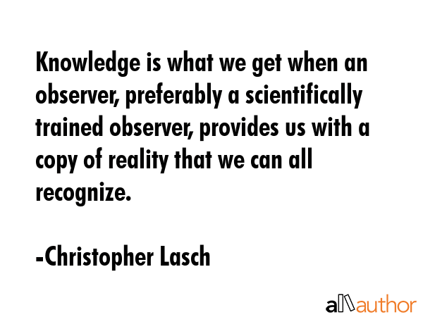Knowledge is what we get when an observer, preferably a scientifically trained observer, provides us with a copy of reality that we can all recognize. - Christopher Lasch Quote