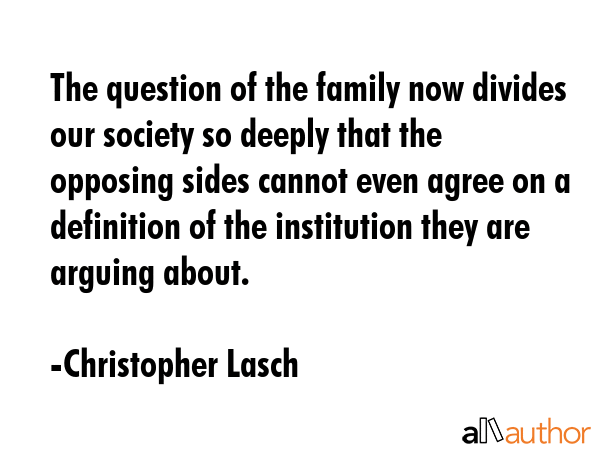 The question of the family now divides our society so deeply that the opposing sides cannot even agree on a definition of the institution they are arguing about. - Christopher Lasch Quote