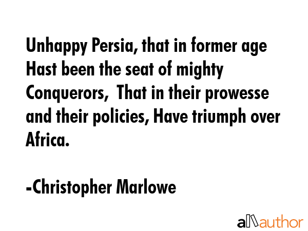 Unhappy Persia, that in former age   Hast been the seat of mighty Conquerors,  That in their prowesse and their policies, Have triumph over Africa. - Christopher Marlowe Quote