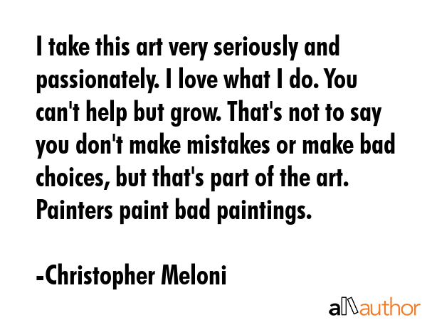 I take this art very seriously and passionately. I love what I do. You can\'t help but grow. That\'s not to say you don\'t make mistakes or make bad choices, but that\'s part of the art. Painters... - Christopher Meloni Quote