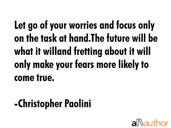 Let go of your worries and focus only on the task at hand.The future will be what it willand fretting about it will only make your fears more likely to come true. - Christopher Paolini Quote