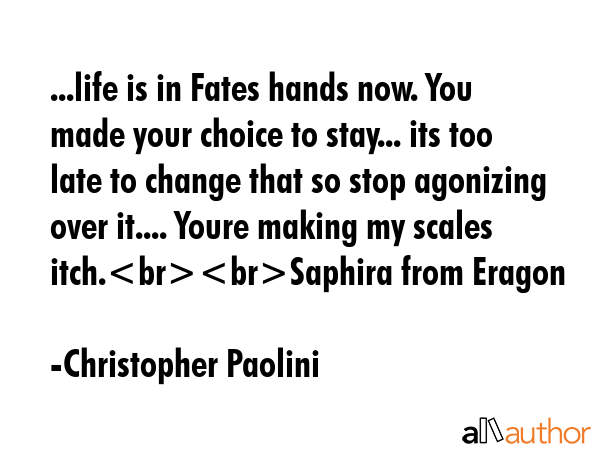 ...life is in Fates hands now. You made your choice to stay... its too late to change that so stop agonizing over it.... Youre making my scales itch.Saphira from Eragon - Christopher Paolini Quote