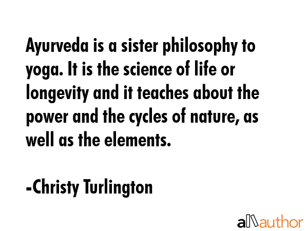 Ayurveda is a sister philosophy to yoga. It is the science of life or longevity and it teaches about the power and the cycles of nature, as well as the elements. - Christy Turlington Quote