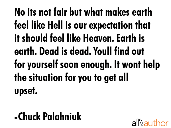 No its not fair but what makes earth feel like Hell is our expectation that it should feel like Heaven. Earth is earth. Dead is dead. Youll find out for yourself soon enough. It wont help the... - Chuck Palahniuk Quote