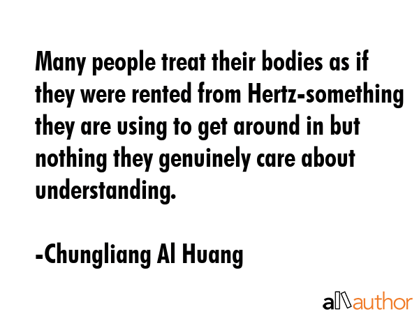Many people treat their bodies as if they were rented from Hertz-something they are using to get around in but nothing they genuinely care about understanding. - Chungliang Al Huang Quote
