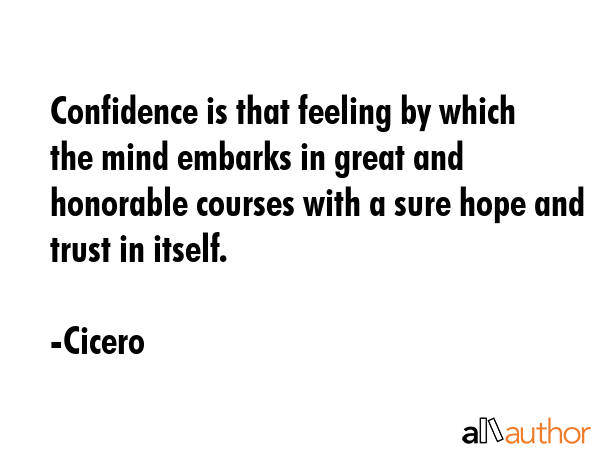 Confidence is that feeling by which the mind embarks in great and honorable courses with a sure hope and trust in itself. - Cicero Quote