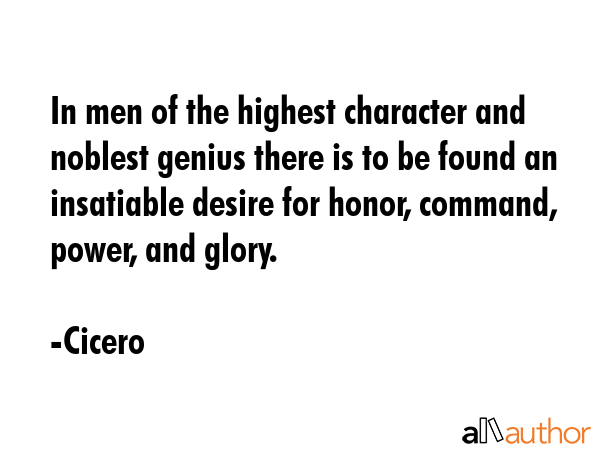 In men of the highest character and noblest genius there is to be found an insatiable desire for honor, command, power, and glory. - Cicero Quote