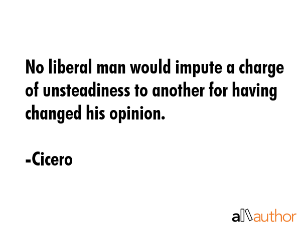 No liberal man would impute a charge of unsteadiness to another for having changed his opinion. - Cicero Quote