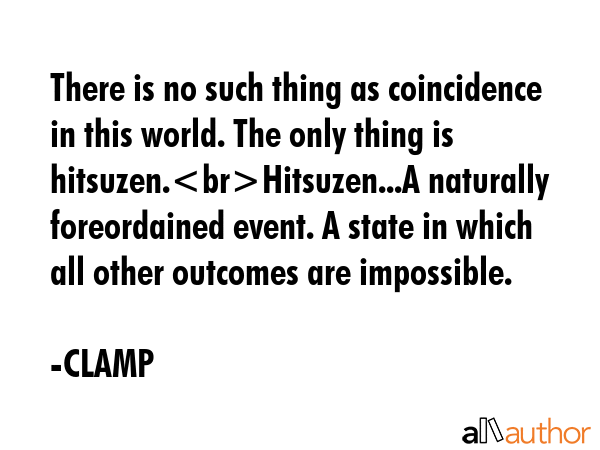 There is no such thing as coincidence in this world. The only thing is hitsuzen.Hitsuzen...A naturally foreordained event. A state in which all other outcomes are impossible. - CLAMP Quote