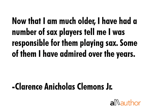 Now that I am much older, I have had a number of sax players tell me I was responsible for them... - Clarence Anicholas Clemons Jr. Quote GIF