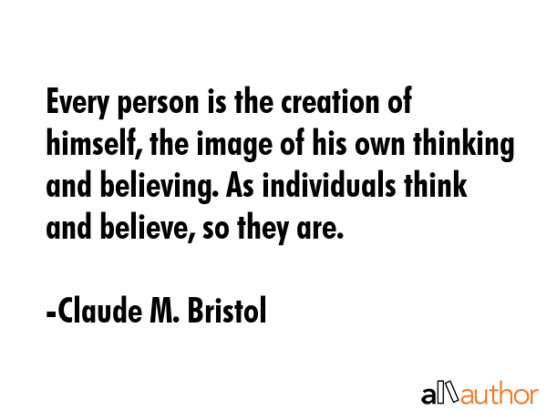 Every person is the creation of himself, the image of his own thinking and believing. As individuals think and believe, so they are. - Claude M. Bristol Quote