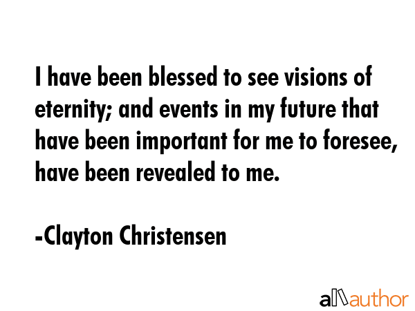 I have been blessed to see visions of eternity; and events in my future that have been important for me to foresee, have been revealed to me. - Clayton Christensen Quote