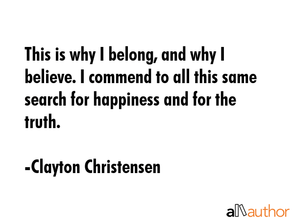 This is why I belong, and why I believe. I commend to all this same search for happiness and for the truth. - Clayton Christensen Quote